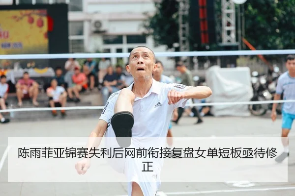 陈雨菲亚锦赛失利后网前衔接复盘女单短板亟待修正