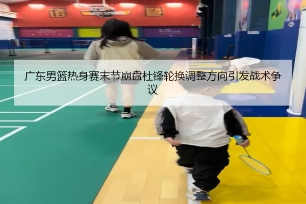 广东男篮热身赛末节崩盘杜锋轮换调整方向引发战术争议